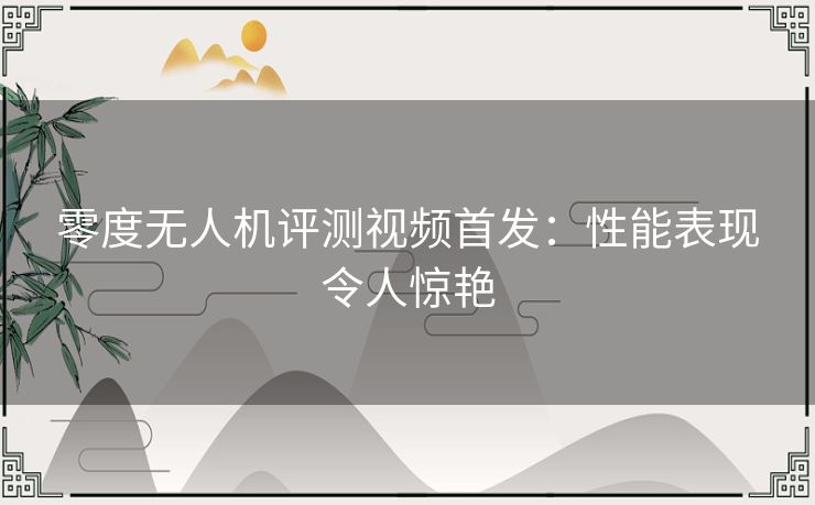 零度无人机评测视频首发:性能表现令人惊艳 零度无人机评测视频首发:性能表现令人惊艳