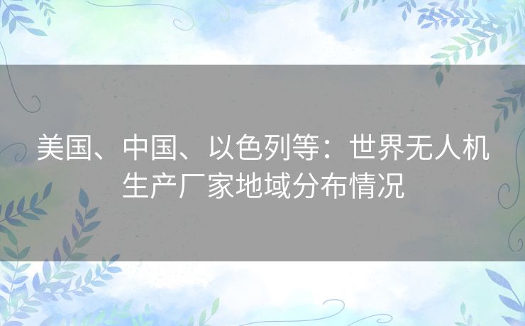 美国、中国、以色列等：世界无人机生产厂家地域分布情况