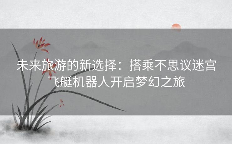 未来旅游的新选择:搭乘不思议迷宫飞艇机器人开启梦幻之旅 未来旅游的新选择:搭乘不思议迷宫飞艇机器人开启梦幻之旅