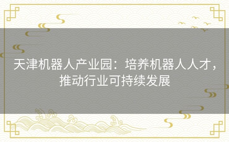 天津机器人产业园:培养机器人人才,推动行业可持续发展 天津机器人产业园:培养机器人人才,推动行业可持续发展