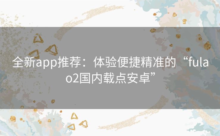 全新app推荐:体验便捷精准的“fulao2国内载点安卓” 全新app推荐:体验便捷精准的“fulao2国内载点安卓”