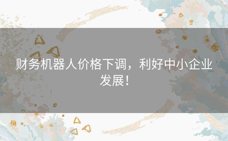 财务机器人价格下调,利好中小企业发展! 财务机器人价格下调,利好中小企业发展!