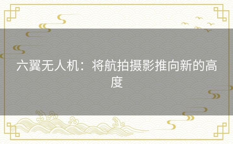 六翼无人机：将航拍摄影推向新的高度