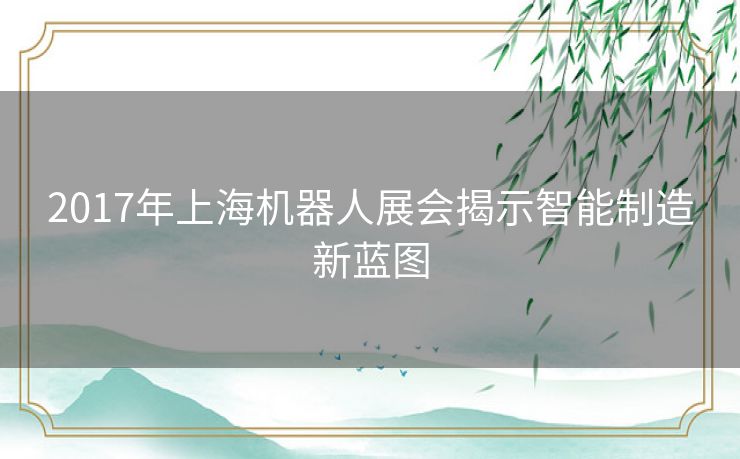 2017年上海机器人展会揭示智能制造新蓝图 2017年上海机器人展会揭示智能制造新蓝图