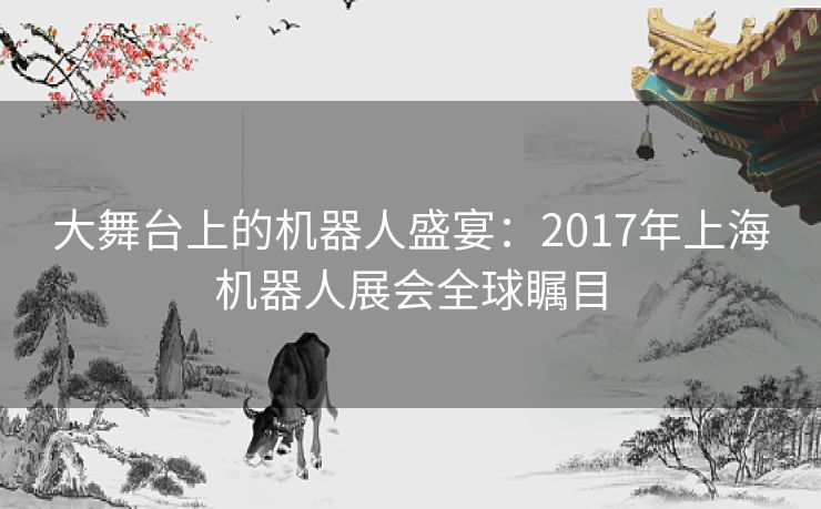 大舞台上的机器人盛宴:2017年上海机器人展会全球瞩目 大舞台上的机器人盛宴:2017年上海机器人展会全球瞩目