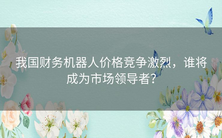 我国财务机器人价格竞争激烈,谁将成为市场领导者? 我国财务机器人价格竞争激烈,谁将成为市场领导者?