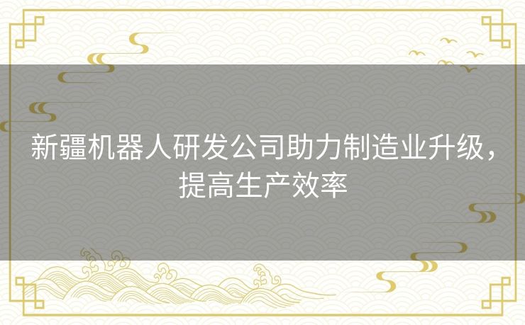 新疆机器人研发公司助力制造业升级,提高生产效率 新疆机器人研发公司助力制造业升级,提高生产效率