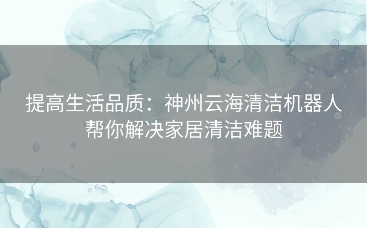 提高生活品质:神州云海清洁机器人帮你解决家居清洁难题 提高生活品质:神州云海清洁机器人帮你解决家居清洁难题