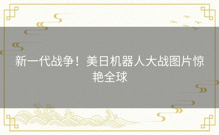 新一代战争!美日机器人大战图片惊艳全球 新一代战争!美日机器人大战图片惊艳全球