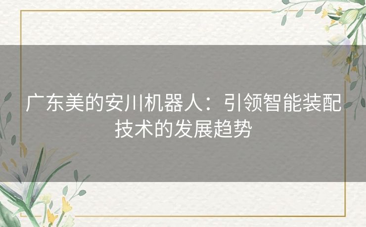 广东美的安川机器人:引领智能装配技术的发展趋势 广东美的安川机器人:引领智能装配技术的发展趋势