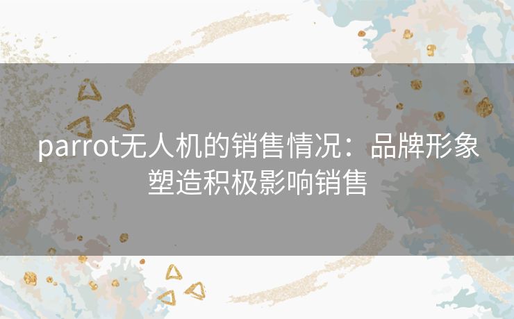 parrot无人机的销售情况:品牌形象塑造积极影响销售 parrot无人机的销售情况:品牌形象塑造积极影响销售