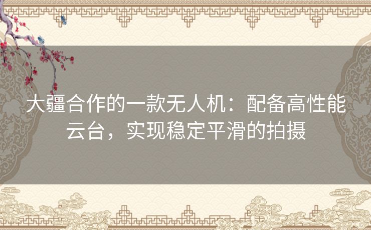 大疆合作的一款无人机:配备高性能云台,实现稳定平滑的拍摄 大疆合作的一款无人机:配备高性能云台,实现稳定平滑的拍摄