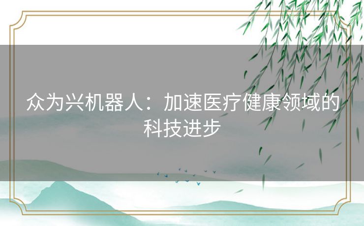 众为兴机器人:加速医疗健康领域的科技进步 众为兴机器人:加速医疗健康领域的科技进步