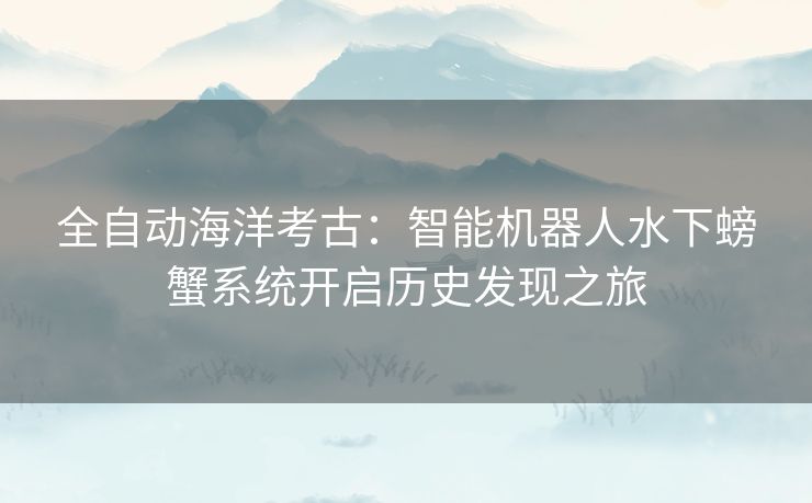全自动海洋考古:智能机器人水下螃蟹系统开启历史发现之旅 全自动海洋考古:智能机器人水下螃蟹系统开启历史发现之旅