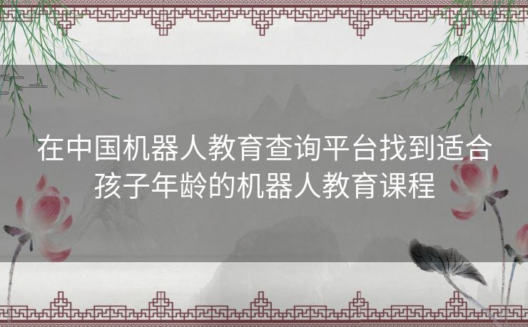 在中国机器人教育查询平台找到适合孩子年龄的机器人教育课程