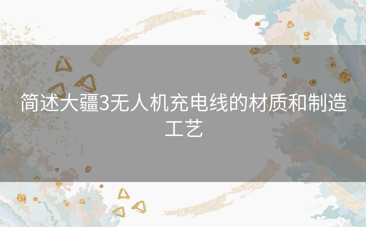 简述大疆3无人机充电线的材质和制造工艺