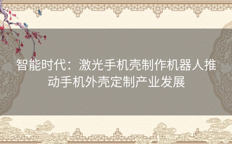 智能时代:激光手机壳制作机器人推动手机外壳定制产业发展 智能时代:激光手机壳制作机器人推动手机外壳定制产业发展