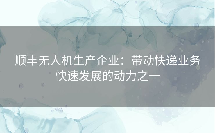 顺丰无人机生产企业:带动快递业务快速发展的动力之一 顺丰无人机生产企业:带动快递业务快速发展的动力之一
