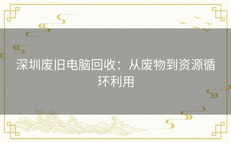 深圳废旧电脑回收:从废物到资源循环利用 深圳废旧电脑回收:从废物到资源循环利用