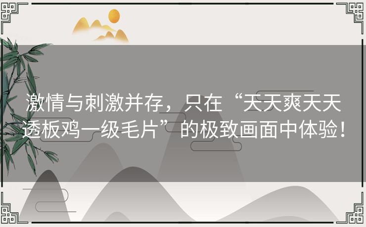 激情与刺激并存,只在“天天爽天天透板鸡一级毛片”的极致画面中体验! 激情与刺激并存,只在“天天爽天天透板鸡一级毛片”的极致画面中体验!