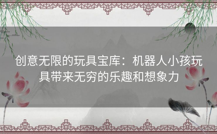 创意无限的玩具宝库：机器人小孩玩具带来无穷的乐趣和想象力