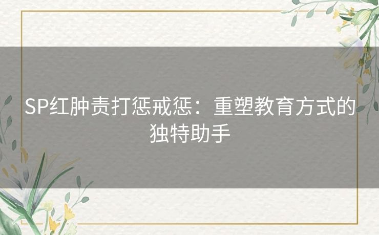SP红肿责打惩戒惩:重塑教育方式的独特助手 SP红肿责打惩戒惩:重塑教育方式的独特助手