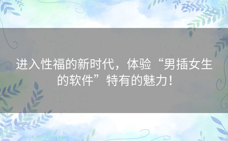 进入性福的新时代,体验“男插女生的软件”特有的魅力! 进入性福的新时代,体验“男插女生的软件”特有的魅力!