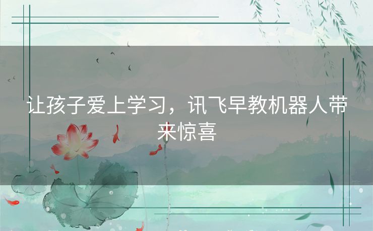 让孩子爱上学习,讯飞早教机器人带来惊喜 让孩子爱上学习,讯飞早教机器人带来惊喜