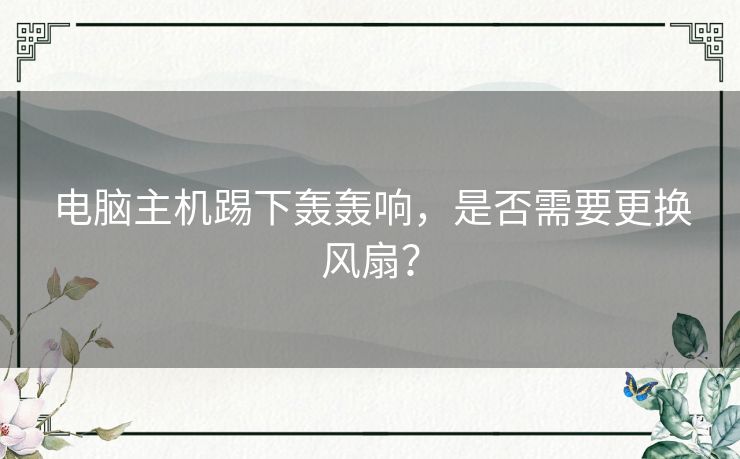 电脑主机踢下轰轰响,是否需要更换风扇? 电脑主机踢下轰轰响,是否需要更换风扇?
