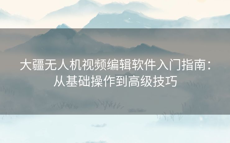 大疆无人机视频编辑软件入门指南：从基础操作到高级技巧