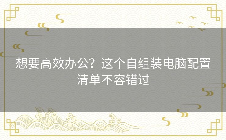 想要高效办公？这个自组装电脑配置清单不容错过