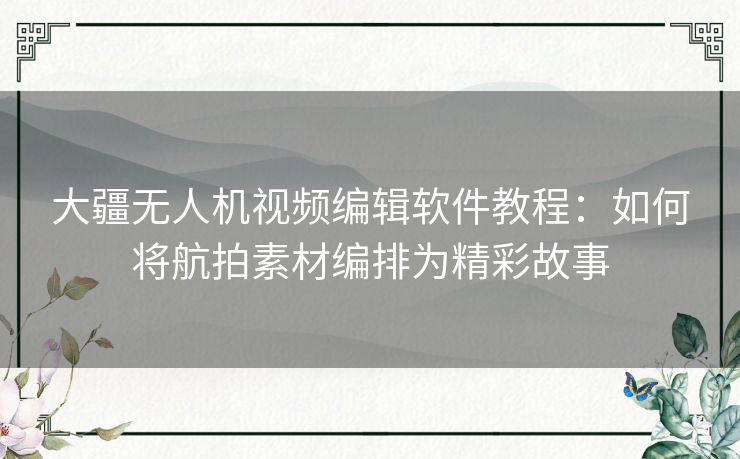 大疆无人机视频编辑软件教程：如何将航拍素材编排为精彩故事