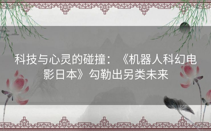科技与心灵的碰撞:《机器人科幻电影日本》勾勒出另类未来 科技与心灵的碰撞:《机器人科幻电影日本》勾勒出另类未来