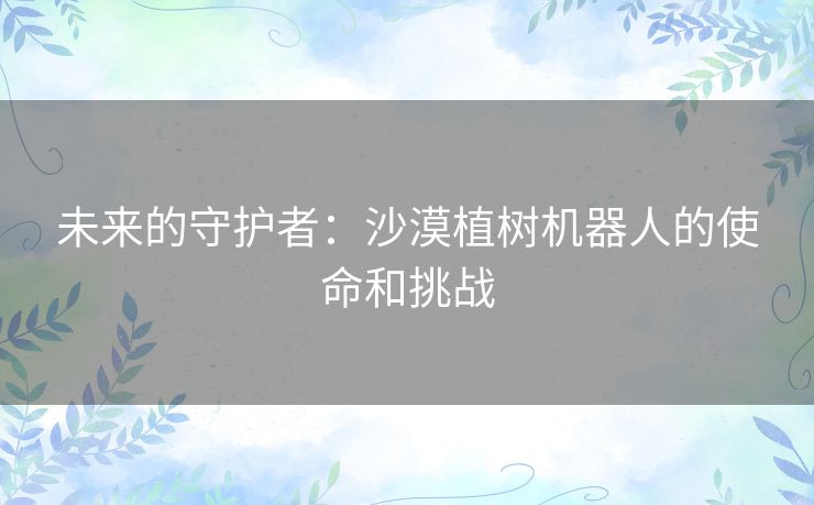 未来的守护者:沙漠植树机器人的使命和挑战 未来的守护者:沙漠植树机器人的使命和挑战