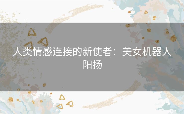 人类情感连接的新使者:美女机器人阳扬 人类情感连接的新使者:美女机器人阳扬