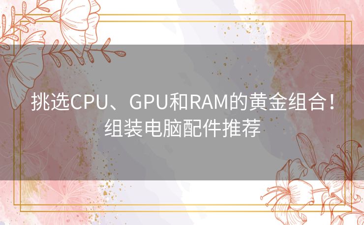 挑选CPU、GPU和RAM的黄金组合!组装电脑配件推荐 挑选CPU、GPU和RAM的黄金组合!组装电脑配件推荐