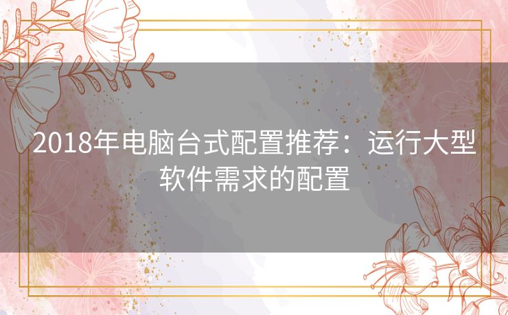 2018年电脑台式配置推荐:运行大型软件需求的配置 2018年电脑台式配置推荐:运行大型软件需求的配置