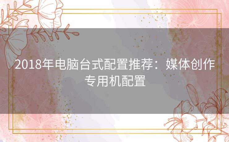 2018年电脑台式配置推荐:媒体创作专用机配置 2018年电脑台式配置推荐:媒体创作专用机配置