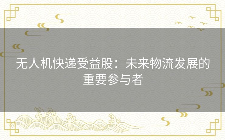 无人机快递受益股:未来物流发展的重要参与者 无人机快递受益股:未来物流发展的重要参与者