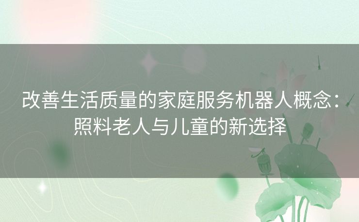 改善生活质量的家庭服务机器人概念:照料老人与儿童的新选择 改善生活质量的家庭服务机器人概念:照料老人与儿童的新选择