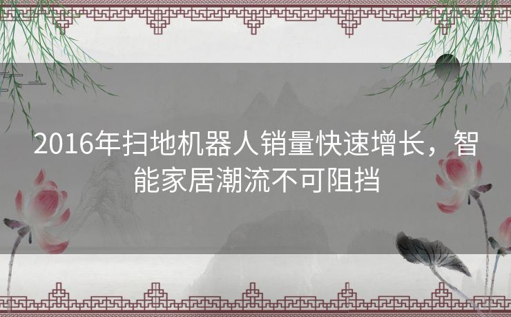 2016年扫地机器人销量快速增长,智能家居潮流不可阻挡 2016年扫地机器人销量快速增长,智能家居潮流不可阻挡