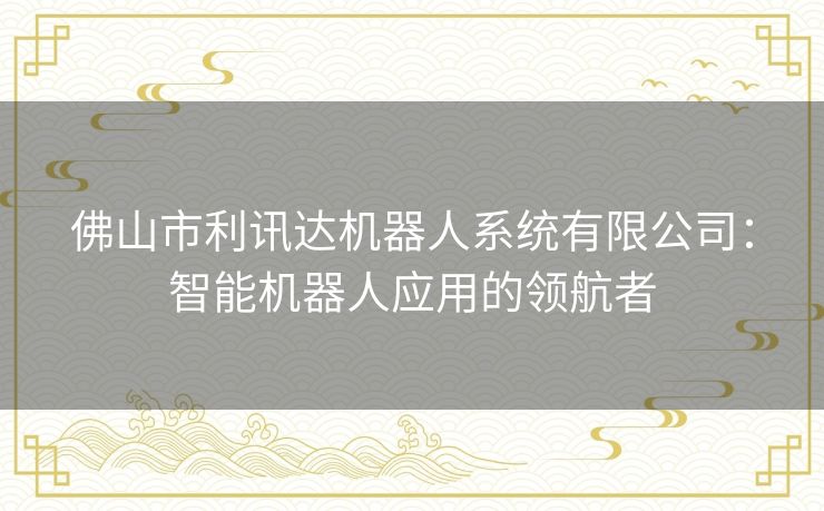 佛山市利讯达机器人系统有限公司:智能机器人应用的领航者 佛山市利讯达机器人系统有限公司:智能机器人应用的领航者