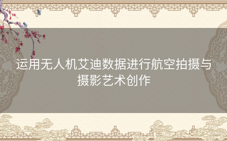 运用无人机艾迪数据进行航空拍摄与摄影艺术创作 运用无人机艾迪数据进行航空拍摄与摄影艺术创作