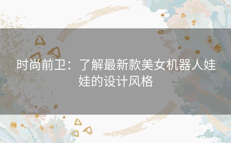 时尚前卫:了解最新款美女机器人娃娃的设计风格 时尚前卫:了解最新款美女机器人娃娃的设计风格