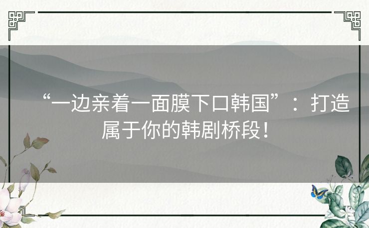 “一边亲着一面膜下口韩国”:打造属于你的韩剧桥段! “一边亲着一面膜下口韩国”:打造属于你的韩剧桥段!