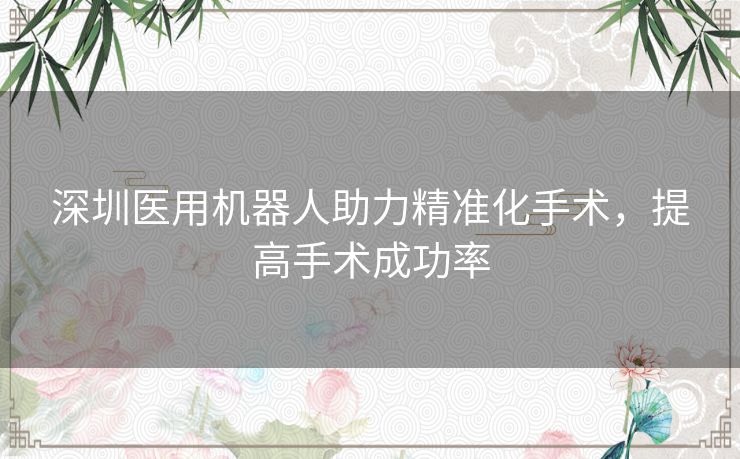 深圳医用机器人助力精准化手术,提高手术成功率 深圳医用机器人助力精准化手术,提高手术成功率