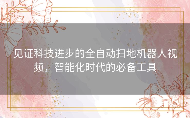 见证科技进步的全自动扫地机器人视频，智能化时代的必备工具