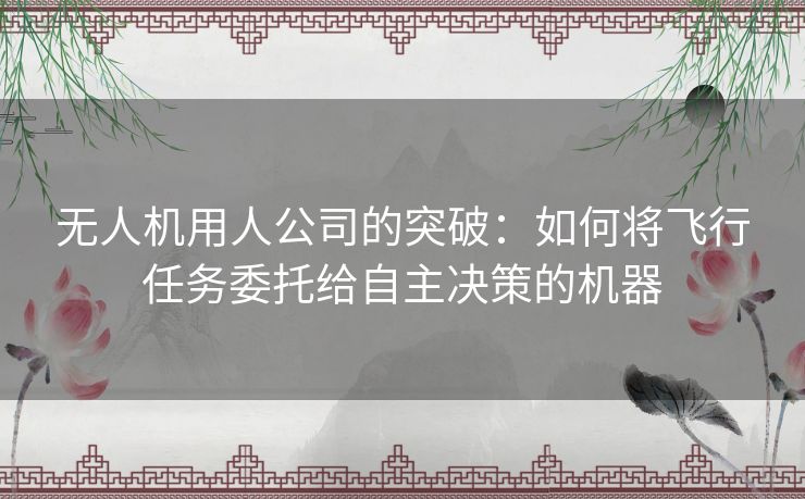 无人机用人公司的突破:如何将飞行任务委托给自主决策的机器 无人机用人公司的突破:如何将飞行任务委托给自主决策的机器