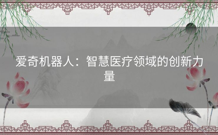 爱奇机器人:智慧医疗领域的创新力量 爱奇机器人:智慧医疗领域的创新力量