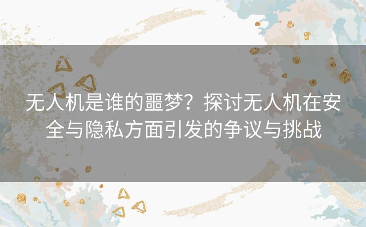 无人机是谁的噩梦？探讨无人机在安全与隐私方面引发的争议与挑战